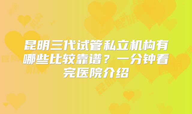 昆明三代试管私立机构有哪些比较靠谱?一分钟看完医院介绍