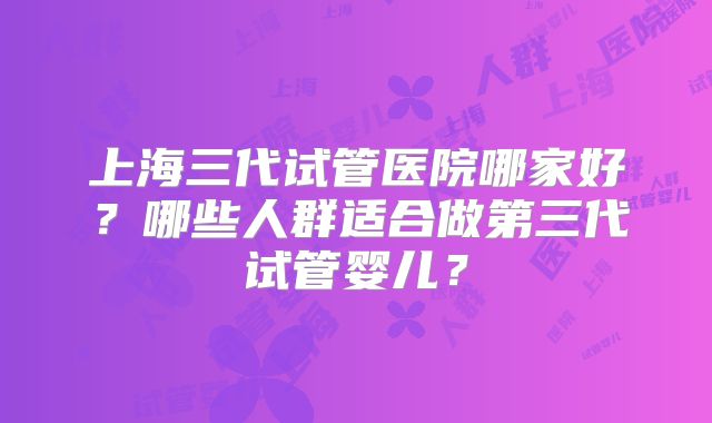 上海三代试管医院哪家好？哪些人群适合做第三代试管婴儿？