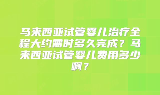 马来西亚试管婴儿治疗全程大约需时多久完成？马来西亚试管婴儿费用多少啊？