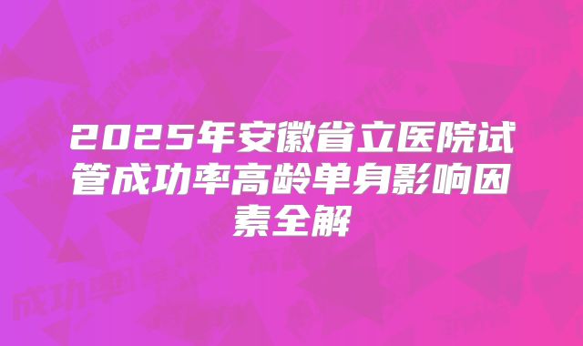 2025年安徽省立医院试管成功率高龄单身影响因素全解
