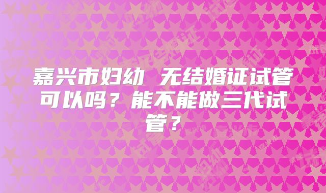 嘉兴市妇幼 无结婚证试管可以吗？能不能做三代试管？