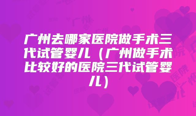 广州去哪家医院做手术三代试管婴儿（广州做手术比较好的医院三代试管婴儿）