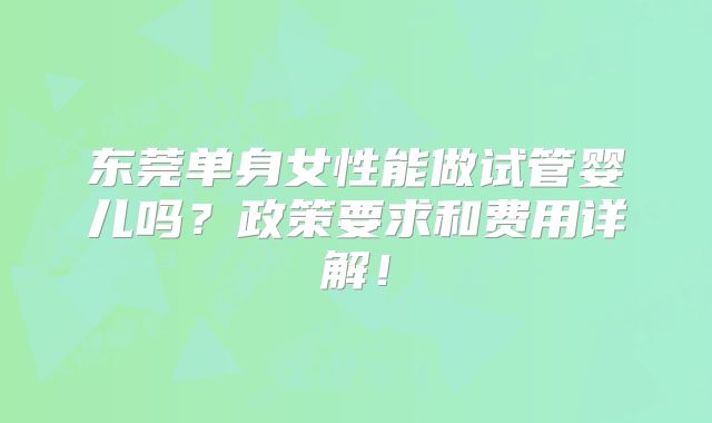 东莞单身女性能做试管婴儿吗？政策要求和费用详解！
