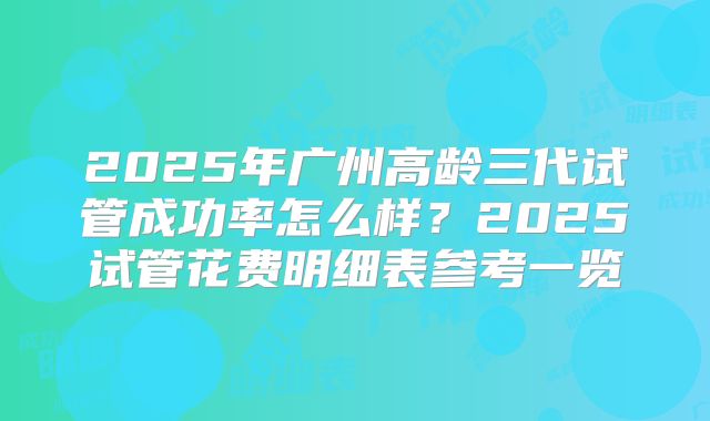 2025年广州高龄三代试管成功率怎么样？2025试管花费明细表参考一览