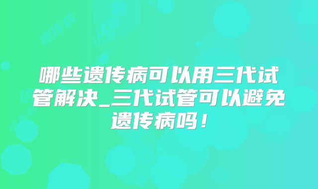 哪些遗传病可以用三代试管解决_三代试管可以避免遗传病吗!