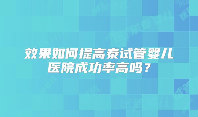 效果如何提高泰试管婴儿医院成功率高吗？