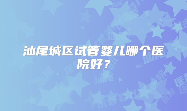 汕尾城区试管婴儿哪个医院好？