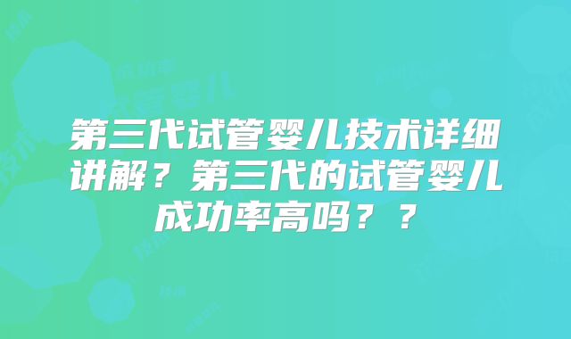 第三代试管婴儿技术详细讲解?第三代的试管婴儿成功率高吗??