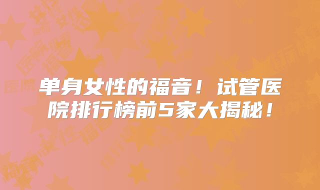 单身女性的福音！试管医院排行榜前5家大揭秘！