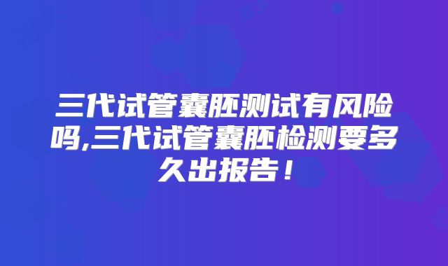 三代试管囊胚测试有风险吗,三代试管囊胚检测要多久出报告！