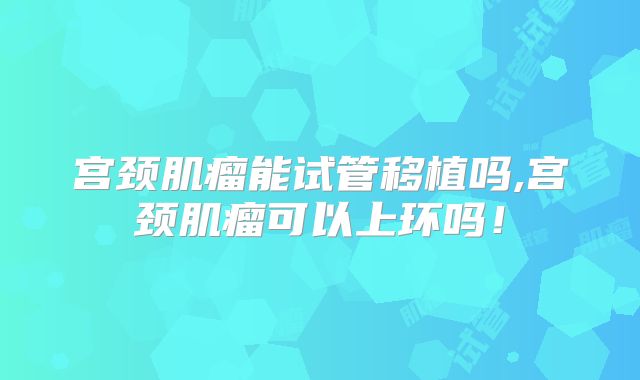 宫颈肌瘤能试管移植吗,宫颈肌瘤可以上环吗！