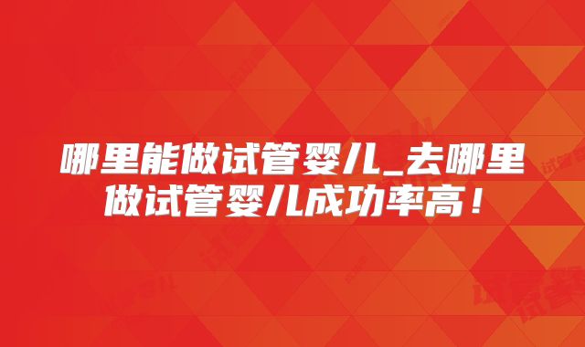 哪里能做试管婴儿_去哪里做试管婴儿成功率高！