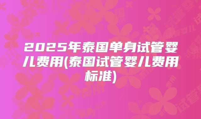 2025年泰国单身试管婴儿费用(泰国试管婴儿费用标准)