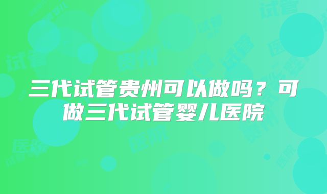 三代试管贵州可以做吗？可做三代试管婴儿医院
