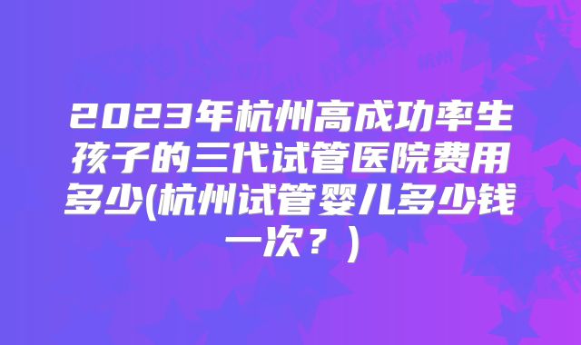 2023年杭州高成功率生孩子的三代试管医院费用多少(杭州试管婴儿多少钱一次？)