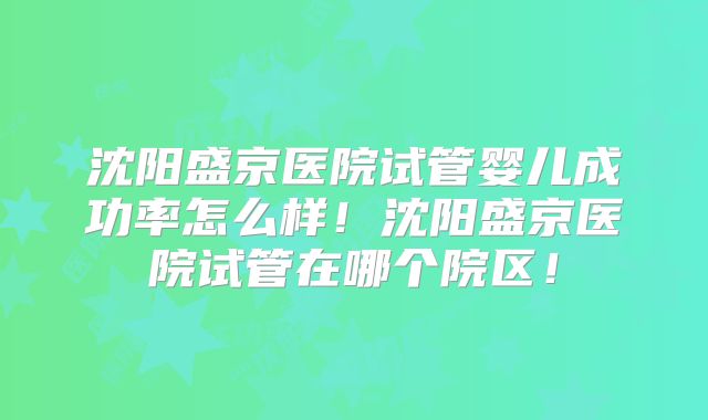 沈阳盛京医院试管婴儿成功率怎么样！沈阳盛京医院试管在哪个院区！