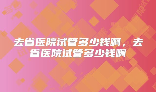 去省医院试管多少钱啊,去省医院试管多少钱啊