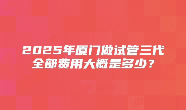 2025年厦门做试管三代全部费用大概是多少？