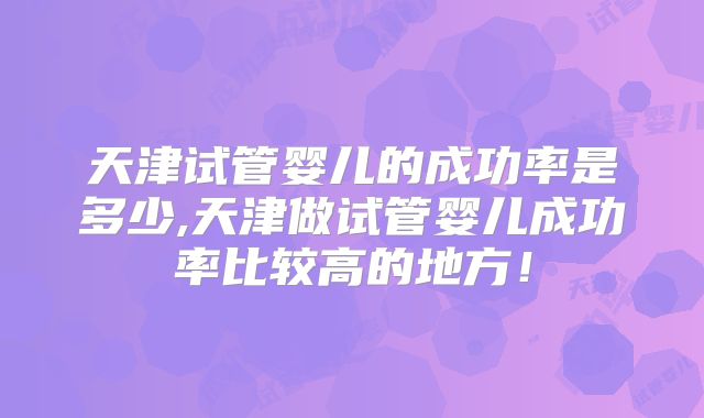 天津试管婴儿的成功率是多少,天津做试管婴儿成功率比较高的地方！