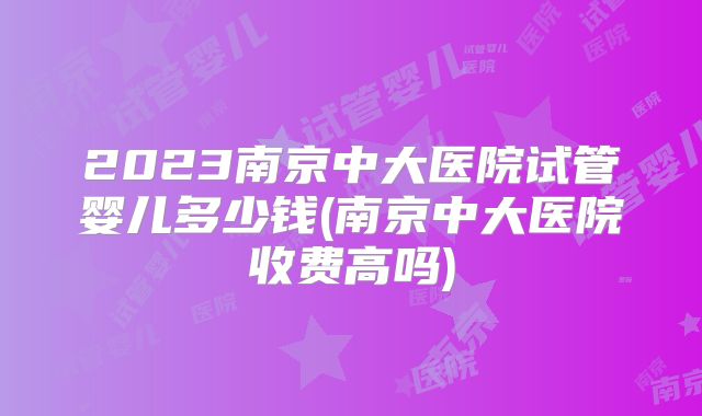 2023南京中大医院试管婴儿多少钱(南京中大医院收费高吗)