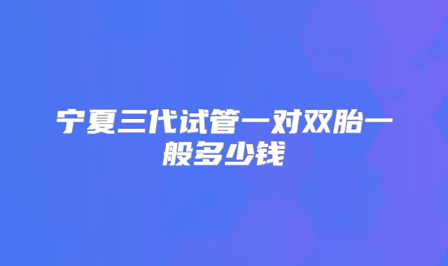 宁夏三代试管一对双胎一般多少钱
