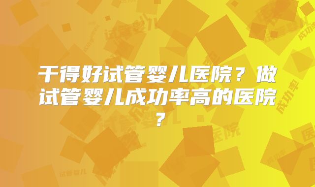 干得好试管婴儿医院?做试管婴儿成功率高的医院?