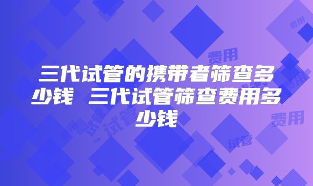 三代试管的携带者筛查多少钱 三代试管筛查费用多少钱