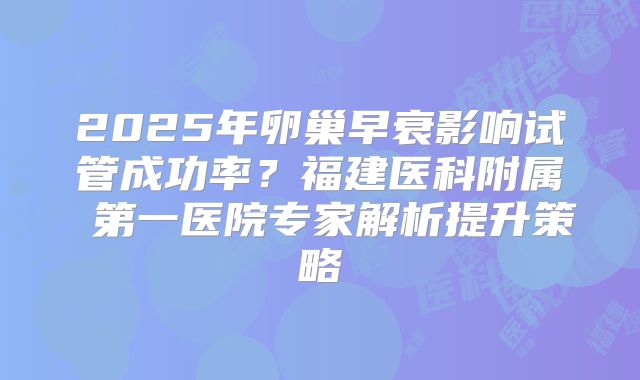 2025年卵巢早衰影响试管成功率？福建医科附属 第一医院专家解析提升策略