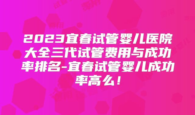 2023宜春试管婴儿医院大全三代试管费用与成功率排名-宜春试管婴儿成功率高么!