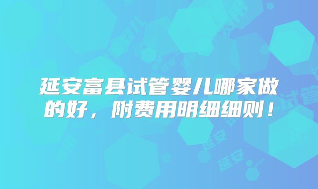 延安富县试管婴儿哪家做的好，附费用明细细则！