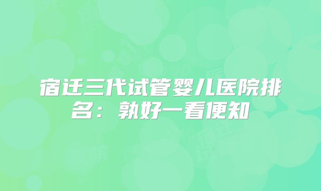 宿迁三代试管婴儿医院排名：孰好一看便知
