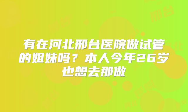 有在河北邢台医院做试管的姐妹吗？本人今年26岁也想去那做
