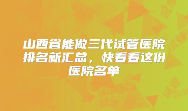 山西省能做三代试管医院排名新汇总,快看看这份医院名单