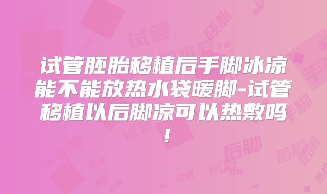 试管胚胎移植后手脚冰凉能不能放热水袋暖脚-试管移植以后脚凉可以热敷吗！