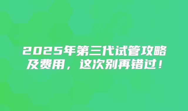 2025年第三代试管攻略及费用，这次别再错过！