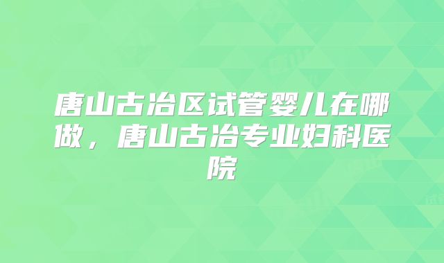 唐山古冶区试管婴儿在哪做，唐山古冶专业妇科医院