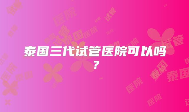 泰国三代试管医院可以吗？