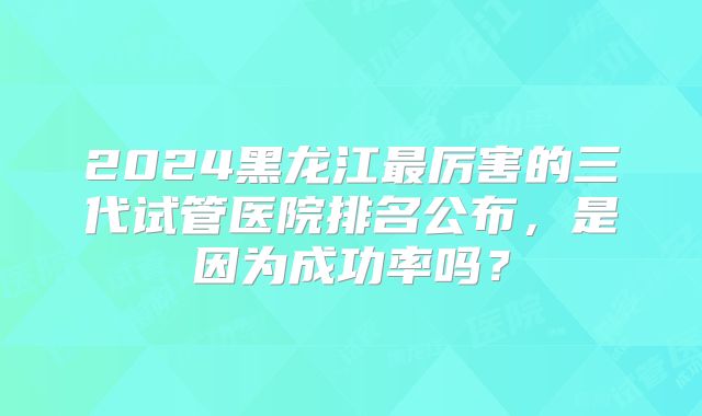 2024黑龙江最厉害的三代试管医院排名公布,是因为成功率吗?