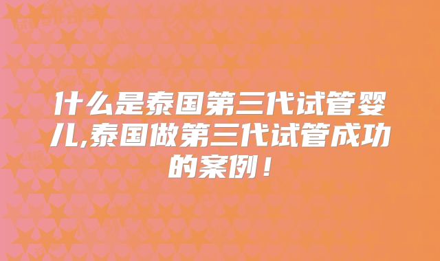什么是泰国第三代试管婴儿,泰国做第三代试管成功的案例！