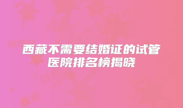 西藏不需要结婚证的试管医院排名榜揭晓