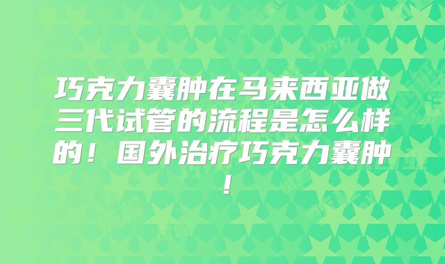 巧克力囊肿在马来西亚做三代试管的流程是怎么样的!国外治疗巧克力囊肿!