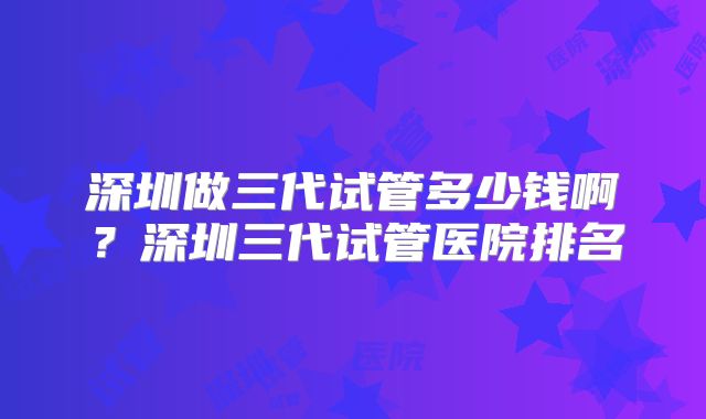 深圳做三代试管多少钱啊？深圳三代试管医院排名