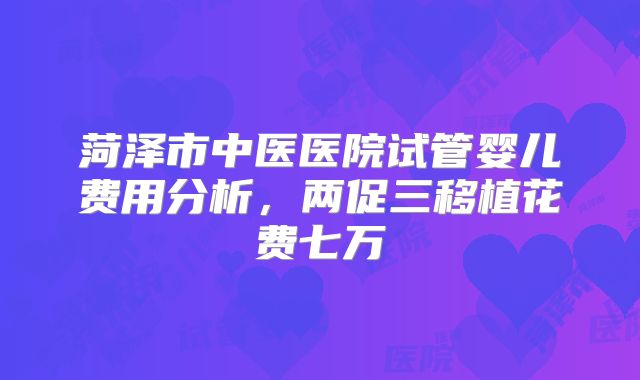 菏泽市中医医院试管婴儿费用分析,两促三移植花费七万