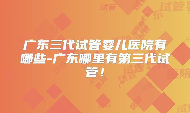 广东三代试管婴儿医院有哪些-广东哪里有第三代试管！