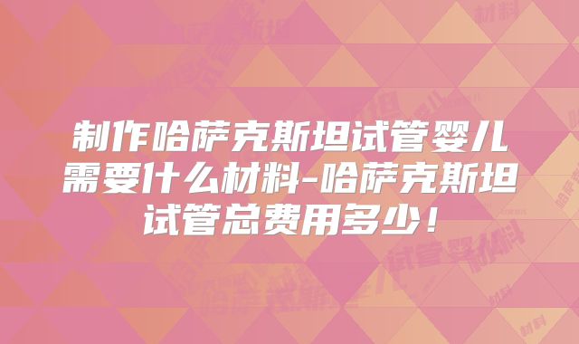 制作哈萨克斯坦试管婴儿需要什么材料-哈萨克斯坦试管总费用多少！