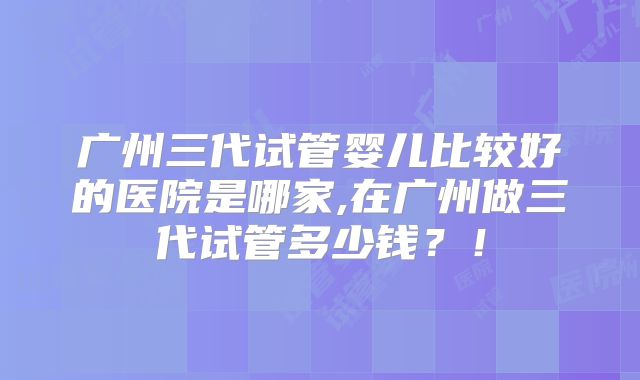 广州三代试管婴儿比较好的医院是哪家,在广州做三代试管多少钱？！