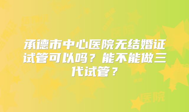 承德市中心医院无结婚证试管可以吗?能不能做三代试管?