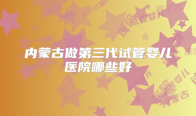 内蒙古做第三代试管婴儿医院哪些好