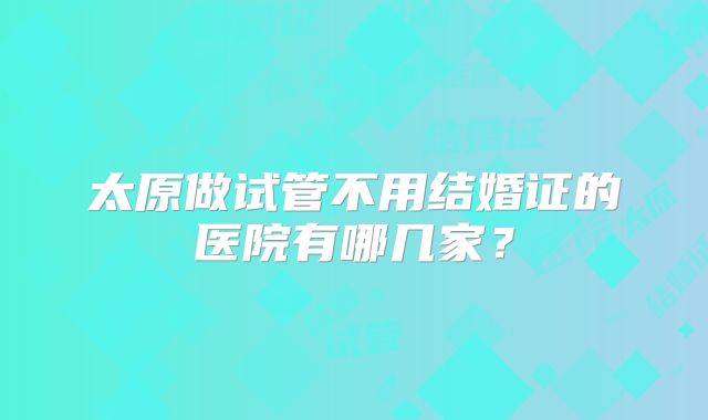 太原做试管不用结婚证的医院有哪几家？