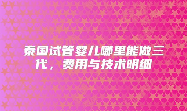 泰国试管婴儿哪里能做三代,费用与技术明细
